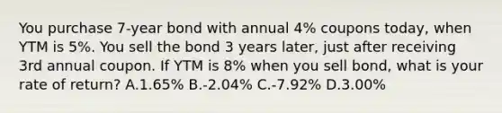 You purchase 7-year bond with annual 4% coupons today, when YTM is 5%. You sell the bond 3 years later, just after receiving 3rd annual coupon. If YTM is 8% when you sell bond, what is your rate of return? A.1.65% B.-2.04% C.-7.92% D.3.00%