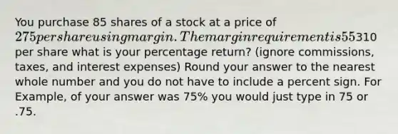 You purchase 85 shares of a stock at a price of 275 per share using margin. The margin requirement is 55% and the maintenance margin requirement is 35%. If you later sell the 85 shares for310 per share what is your percentage return? (ignore commissions, taxes, and interest expenses) Round your answer to the nearest whole number and you do not have to include a percent sign. For Example, of your answer was 75% you would just type in 75 or .75.