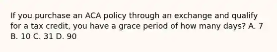 If you purchase an ACA policy through an exchange and qualify for a tax credit, you have a grace period of how many days? A. 7 B. 10 C. 31 D. 90