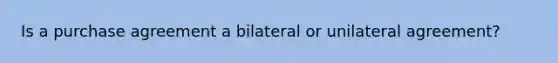 Is a purchase agreement a bilateral or unilateral agreement?