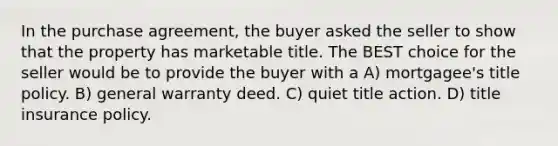 In the purchase agreement, the buyer asked the seller to show that the property has marketable title. The BEST choice for the seller would be to provide the buyer with a A) mortgagee's title policy. B) general warranty deed. C) quiet title action. D) title insurance policy.