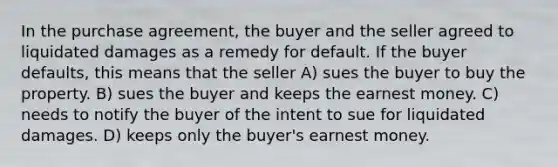 In the purchase agreement, the buyer and the seller agreed to liquidated damages as a remedy for default. If the buyer defaults, this means that the seller A) sues the buyer to buy the property. B) sues the buyer and keeps the earnest money. C) needs to notify the buyer of the intent to sue for liquidated damages. D) keeps only the buyer's earnest money.