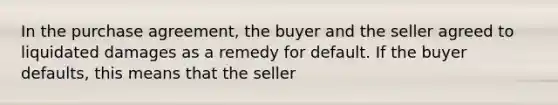 In the purchase agreement, the buyer and the seller agreed to liquidated damages as a remedy for default. If the buyer defaults, this means that the seller