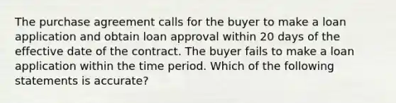 The purchase agreement calls for the buyer to make a loan application and obtain loan approval within 20 days of the effective date of the contract. The buyer fails to make a loan application within the time period. Which of the following statements is accurate?