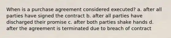 When is a purchase agreement considered executed? a. after all parties have signed the contract b. after all parties have discharged their promise c. after both parties shake hands d. after the agreement is terminated due to breach of contract