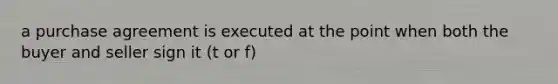 a purchase agreement is executed at the point when both the buyer and seller sign it (t or f)