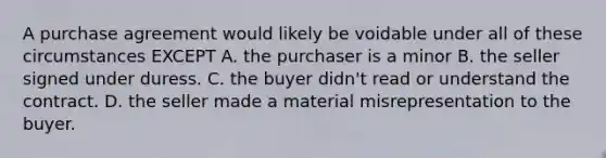 A purchase agreement would likely be voidable under all of these circumstances EXCEPT A. the purchaser is a minor B. the seller signed under duress. C. the buyer didn't read or understand the contract. D. the seller made a material misrepresentation to the buyer.