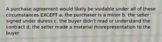 A purchase agreement would likely be voidable under all of these circumstances EXCEPT a. the purchaser is a minor b. the seller signed under duress c. the buyer didn't read or understand the contract d. the seller made a material misrepresentation to the buyer