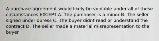 A purchase agreement would likely be voidable under all of these circumstances EXCEPT A. The purchaser is a minor B. The seller signed under duress C. The buyer didnt read or understand the contract D. The seller made a material misrepresentation to the buyer