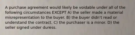 A purchase agreement would likely be voidable under all of the following circumstances EXCEPT A) the seller made a material misrepresentation to the buyer. B) the buyer didn't read or understand the contract. C) the purchaser is a minor. D) the seller signed under duress.