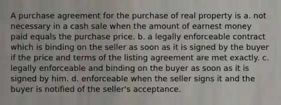 A purchase agreement for the purchase of real property is a. not necessary in a cash sale when the amount of earnest money paid equals the purchase price. b. a legally enforceable contract which is binding on the seller as soon as it is signed by the buyer if the price and terms of the listing agreement are met exactly. c. legally enforceable and binding on the buyer as soon as it is signed by him. d. enforceable when the seller signs it and the buyer is notified of the seller's acceptance.