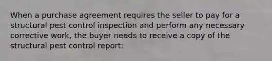 When a purchase agreement requires the seller to pay for a structural pest control inspection and perform any necessary corrective work, the buyer needs to receive a copy of the structural pest control report: