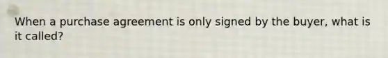 When a purchase agreement is only signed by the buyer, what is it called?