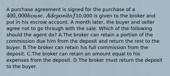 A purchase agreement is signed for the purchase of a 400,000 house. A deposit of10,000 is given to the broker and put in his escrow account. A month later, the buyer and seller agree not to go through with the sale. Which of the following should the agent do? A.The broker can retain a portion of the commission due him from the deposit and return the rest to the buyer. B.The broker can retain his full commission from the deposit. C.The broker can retain an amount equal to his expenses from the deposit. D.The broker must return the deposit to the buyer.