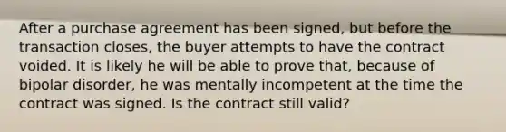 After a purchase agreement has been signed, but before the transaction closes, the buyer attempts to have the contract voided. It is likely he will be able to prove that, because of bipolar disorder, he was mentally incompetent at the time the contract was signed. Is the contract still valid?