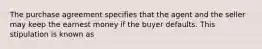 The purchase agreement specifies that the agent and the seller may keep the earnest money if the buyer defaults. This stipulation is known as