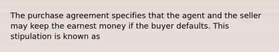 The purchase agreement specifies that the agent and the seller may keep the earnest money if the buyer defaults. This stipulation is known as