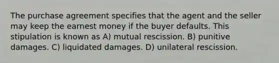 The purchase agreement specifies that the agent and the seller may keep the earnest money if the buyer defaults. This stipulation is known as A) mutual rescission. B) punitive damages. C) liquidated damages. D) unilateral rescission.