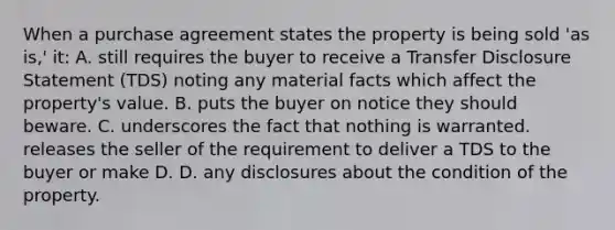 When a purchase agreement states the property is being sold 'as is,' it: A. still requires the buyer to receive a Transfer Disclosure Statement (TDS) noting any material facts which affect the property's value. B. puts the buyer on notice they should beware. C. underscores the fact that nothing is warranted. releases the seller of the requirement to deliver a TDS to the buyer or make D. D. any disclosures about the condition of the property.