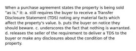 When a purchase agreement states the property is being sold "as is," it: a. still requires the buyer to receive a Transfer Disclosure Statement (TDS) noting any material facts which affect the property's value. b. puts the buyer on notice they should beware. c. underscores the fact that nothing is warranted. d. releases the seller of the requirement to deliver a TDS to the buyer or make any disclosures about the condition of the property.