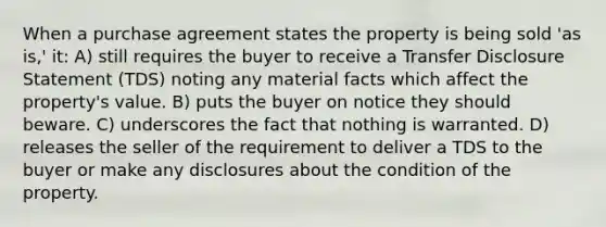 When a purchase agreement states the property is being sold 'as is,' it: A) still requires the buyer to receive a Transfer Disclosure Statement (TDS) noting any material facts which affect the property's value. B) puts the buyer on notice they should beware. C) underscores the fact that nothing is warranted. D) releases the seller of the requirement to deliver a TDS to the buyer or make any disclosures about the condition of the property.