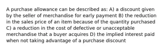 A purchase allowance can be described as: A) a discount given by the seller of merchandise for early payment B) the reduction in the sales price of an item because of the quantity purchased C) a reduction in the cost of defective or unacceptable merchandise that a buyer acquires D) the implied interest paid when not taking advantage of a purchase discount