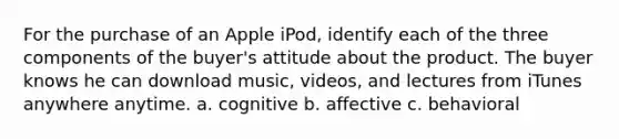 For the purchase of an Apple iPod, identify each of the three components of the buyer's attitude about the product. The buyer knows he can download music, videos, and lectures from iTunes anywhere anytime. a. cognitive b. affective c. behavioral