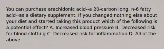 You can purchase arachidonic acid--a 20-carbon long, n-6 fatty acid--as a dietary supplement. If you changed nothing else about your diet and started taking this product which of the following is a potential effect? A. Increased blood pressure B. Decreased risk for blood clotting C. Decreased risk for inflammation D. All of the above