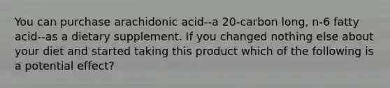 You can purchase arachidonic acid--a 20-carbon long, n-6 fatty acid--as a dietary supplement. If you changed nothing else about your diet and started taking this product which of the following is a potential effect?