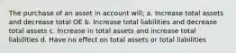 The purchase of an asset in account will; a. Increase total assets and decrease total OE b. Increase total liabilities and decrease total assets c. Increase in total assets and increase total liabilities d. Have no effect on total assets or total liabilities