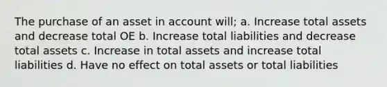 The purchase of an asset in account will; a. Increase total assets and decrease total OE b. Increase total liabilities and decrease total assets c. Increase in total assets and increase total liabilities d. Have no effect on total assets or total liabilities