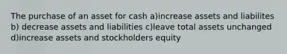 The purchase of an asset for cash a)increase assets and liabilites b) decrease assets and liabilities c)leave total assets unchanged d)increase assets and stockholders equity