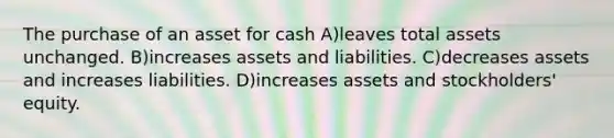 The purchase of an asset for cash A)leaves total assets unchanged. B)increases assets and liabilities. C)decreases assets and increases liabilities. D)increases assets and stockholders' equity.