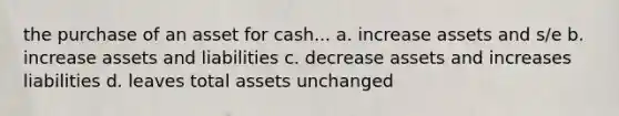 the purchase of an asset for cash... a. increase assets and s/e b. increase assets and liabilities c. decrease assets and increases liabilities d. leaves total assets unchanged