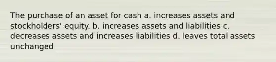 The purchase of an asset for cash a. increases assets and stockholders' equity. b. increases assets and liabilities c. decreases assets and increases liabilities d. leaves total assets unchanged