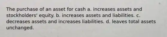 The purchase of an asset for cash a. increases assets and stockholders' equity. b. increases assets and liabilities. c. decreases assets and increases liabilities. d. leaves total assets unchanged.