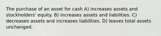 The purchase of an asset for cash A) increases assets and stockholders' equity. B) increases assets and liabilities. C) decreases assets and increases liabilities. D) leaves total assets unchanged.