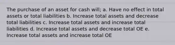 The purchase of an asset for cash will; a. Have no effect in total assets or total liabilities b. Increase total assets and decrease total liabilities c. Increase total assets and increase total liabilities d. Increase total assets and decrease total OE e. Increase total assets and increase total OE