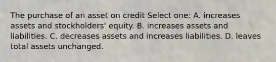 The purchase of an asset on credit Select one: A. increases assets and stockholders' equity. B. increases assets and liabilities. C. decreases assets and increases liabilities. D. leaves total assets unchanged.