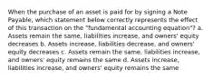 When the purchase of an asset is paid for by signing a Note Payable, which statement below correctly represents the effect of this transaction on the "fundamental accounting equation"? a. Assets remain the same, liabilities increase, and owners' equity decreases b. Assets increase, liabilities decrease, and owners' equity decreases c. Assets remain the same, liabilities increase, and owners' equity remains the same d. Assets increase, liabilities increase, and owners' equity remains the same