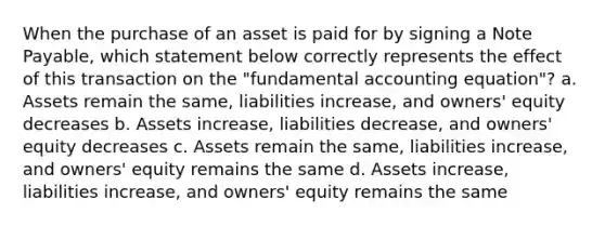 When the purchase of an asset is paid for by signing a Note Payable, which statement below correctly represents the effect of this transaction on the "fundamental accounting equation"? a. Assets remain the same, liabilities increase, and owners' equity decreases b. Assets increase, liabilities decrease, and owners' equity decreases c. Assets remain the same, liabilities increase, and owners' equity remains the same d. Assets increase, liabilities increase, and owners' equity remains the same