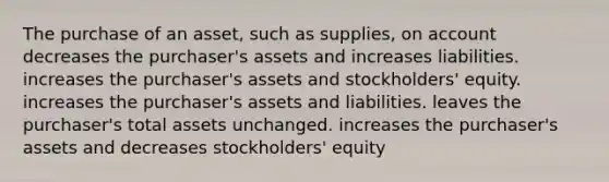 The purchase of an asset, such as supplies, on account decreases the purchaser's assets and increases liabilities. increases the purchaser's assets and stockholders' equity. increases the purchaser's assets and liabilities. leaves the purchaser's total assets unchanged. increases the purchaser's assets and decreases stockholders' equity