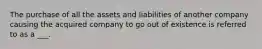 The purchase of all the assets and liabilities of another company causing the acquired company to go out of existence is referred to as a ___.
