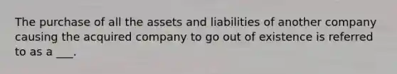 The purchase of all the assets and liabilities of another company causing the acquired company to go out of existence is referred to as a ___.