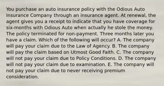 You purchase an auto insurance policy with the Odious Auto Insurance Company through an insurance agent. At renewal, the agent gives you a receipt to indicate that you have coverage for six-months with Odious Auto when actually he stole the money. The policy terminated for non-payment. Three months later you have a claim. Which of the following will occur? A. The company will pay your claim due to the Law of Agency. B. The company will pay the claim based on Utmost Good Faith. C. The company will not pay your claim due to Policy Conditions. D. The company will not pay your claim due to examination. E. The company will not pay your claim due to never receiving premium consideration.