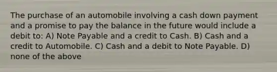 The purchase of an automobile involving a cash down payment and a promise to pay the balance in the future would include a debit to: A) Note Payable and a credit to Cash. B) Cash and a credit to Automobile. C) Cash and a debit to Note Payable. D) none of the above