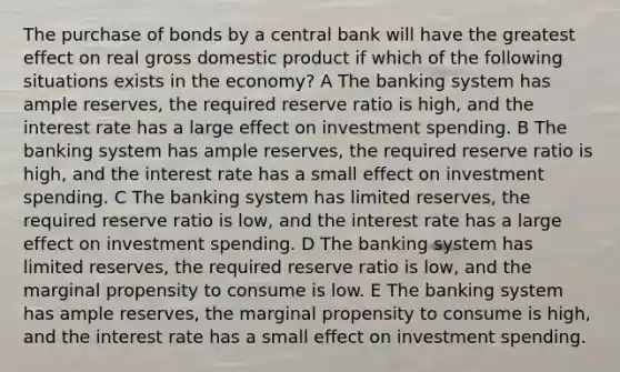 The purchase of bonds by a central bank will have the greatest effect on real gross domestic product if which of the following situations exists in the economy? A The banking system has ample reserves, the required reserve ratio is high, and the interest rate has a large effect on investment spending. B The banking system has ample reserves, the required reserve ratio is high, and the interest rate has a small effect on investment spending. C The banking system has limited reserves, the required reserve ratio is low, and the interest rate has a large effect on investment spending. D The banking system has limited reserves, the required reserve ratio is low, and the marginal propensity to consume is low. E The banking system has ample reserves, the marginal propensity to consume is high, and the interest rate has a small effect on investment spending.