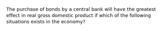 The purchase of bonds by a central bank will have the greatest effect in real gross domestic product if which of the following situations exists in the economy?