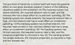 The purchase of bonds by a central bank will have the greatest effect on real gross domestic product if which of the following situations exists in the economy? (A) The banking system has ample reserves, the required reserve ratio is high, and the interest rate has a large effect on investment spending. (B) The banking system has ample reserves, the required reserve ratio is high, and the interest rate has a small effect on investment spending. (C)The banking system has limited reserves, the required reserve ratio is low, and the interest rate has a large effect on investment spending. (D) The banking system has limited reserves, the required reserve ratio is low, and the marginal propensity to consume is low. (E) The banking system has ample reserves, the marginal propensity to consume is high, and the interest rate