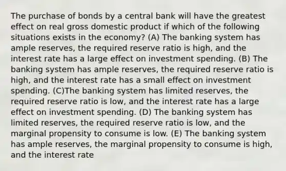 The purchase of bonds by a central bank will have the greatest effect on real gross domestic product if which of the following situations exists in the economy? (A) The banking system has ample reserves, the required reserve ratio is high, and the interest rate has a large effect on investment spending. (B) The banking system has ample reserves, the required reserve ratio is high, and the interest rate has a small effect on investment spending. (C)The banking system has limited reserves, the required reserve ratio is low, and the interest rate has a large effect on investment spending. (D) The banking system has limited reserves, the required reserve ratio is low, and the marginal propensity to consume is low. (E) The banking system has ample reserves, the marginal propensity to consume is high, and the interest rate